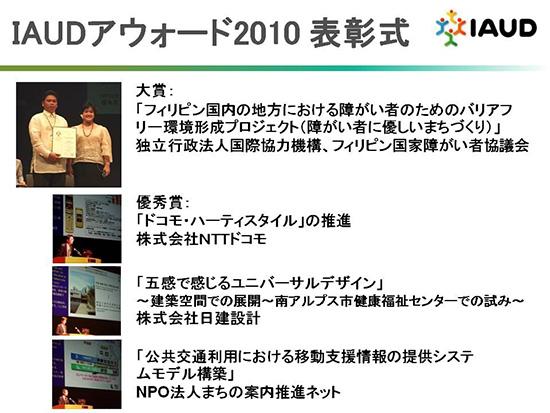 IAUDアウォード2010表彰式の様子　　大賞：「フィリピン国内の地方における障がい者のためのバリアフリー環境形成プロジェクト（障がい者に優しいまちづくり）」独立行政法人国際協力機構、フィリピン国家障がい者協議会　　優秀賞：「ドコモ・ハーティスタイル」の推進　株式会社NTTドコモ　「五感で感じるユニバーサルデザイン」から建築空間での展開～南アルプス市健康福祉センターでの試み～株式会社日建設計　　「公共交通利用における移動支援情報の提供システムモデル構築」NPO法人まちの案内推進ネット