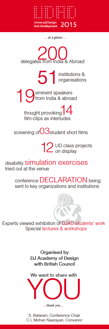 200 delegates from India & Abroad 51 institutions & organisations 19 eminent speakers from India & abroad thought provoking14 film-clips as interludes screening of 03 student short films 12 UD class projects on display disability simulation exercises tried out at the venue conference DECLARATION being sent to key organizations and institutions Experts viewed exhibition of DJAD students’ work Special lectures & workshops Organised by DJ Academy of Design with British Council We want to share with YOU  S. Balaram, Conference Chair C L Mohan Naarayan, Convenor