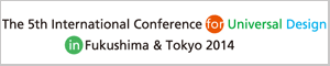 To The 5th International Conference for Universal Design in Fukushima & Tokyo 2014