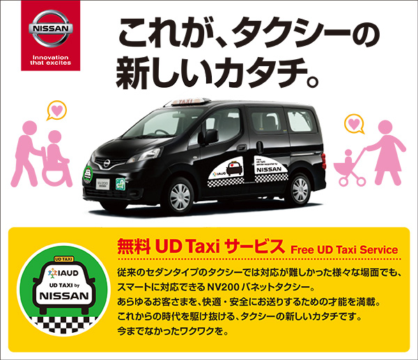 無料UD Taxi サービスFree UD Taxi Service
従来のセダンタイプのタクシーでは対応が難しかった様々な場面でも、
スマートに対応できるNV200 バネットタクシー。
あらゆるお客さまを、快適・安全にお送りするための才能を満載。
これからの時代を駆け抜ける、タクシーの新しいカタチです。
今までなかったワクワクを。